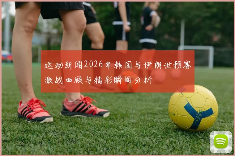 运动新闻2026年韩国与伊朗世预赛激战回顾与精彩瞬间分析