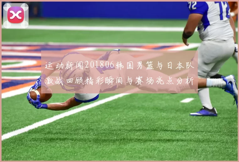 运动新闻201806韩国男篮与日本队激战回顾精彩瞬间与赛场亮点分析