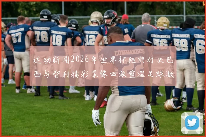 运动新闻2026年世界杯经典对决巴西与智利精彩录像回放重温足球激情时刻