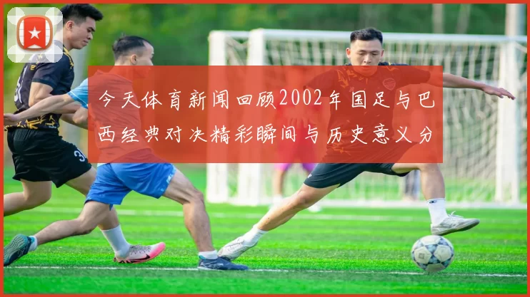 今天体育新闻回顾2002年国足与巴西经典对决精彩瞬间与历史意义分析