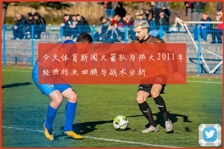 今天体育新闻火箭队与热火2011年经典对决回顾与战术分析